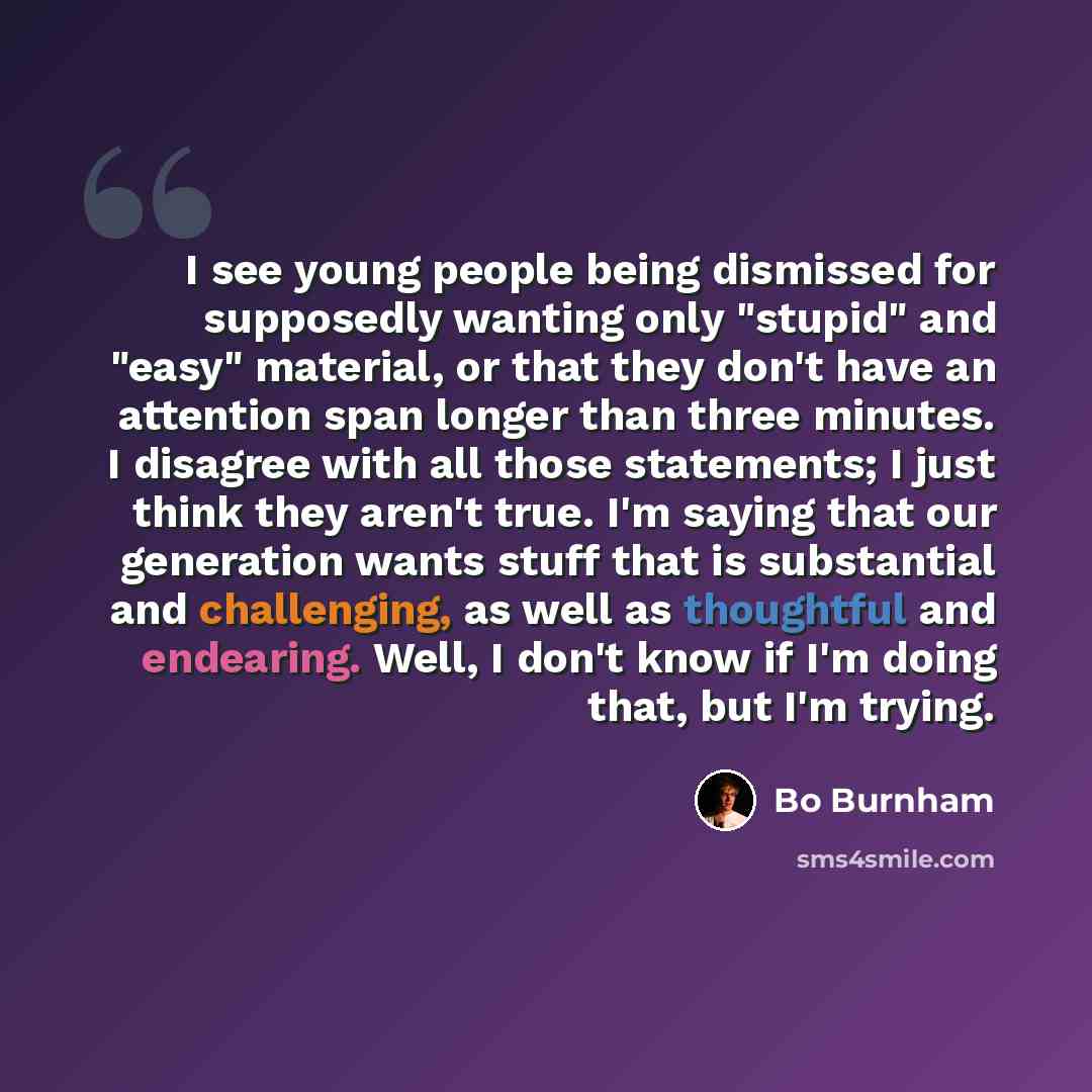 “I see young people being dismissed for supposedly wanting only "stupid" and "easy" material, or that they don't have an attention span longer than three minutes. I disagree with all those statements; I just think they aren't true. I'm saying that our generation wants stuff that is substantial and…” quote by Bo Burnham