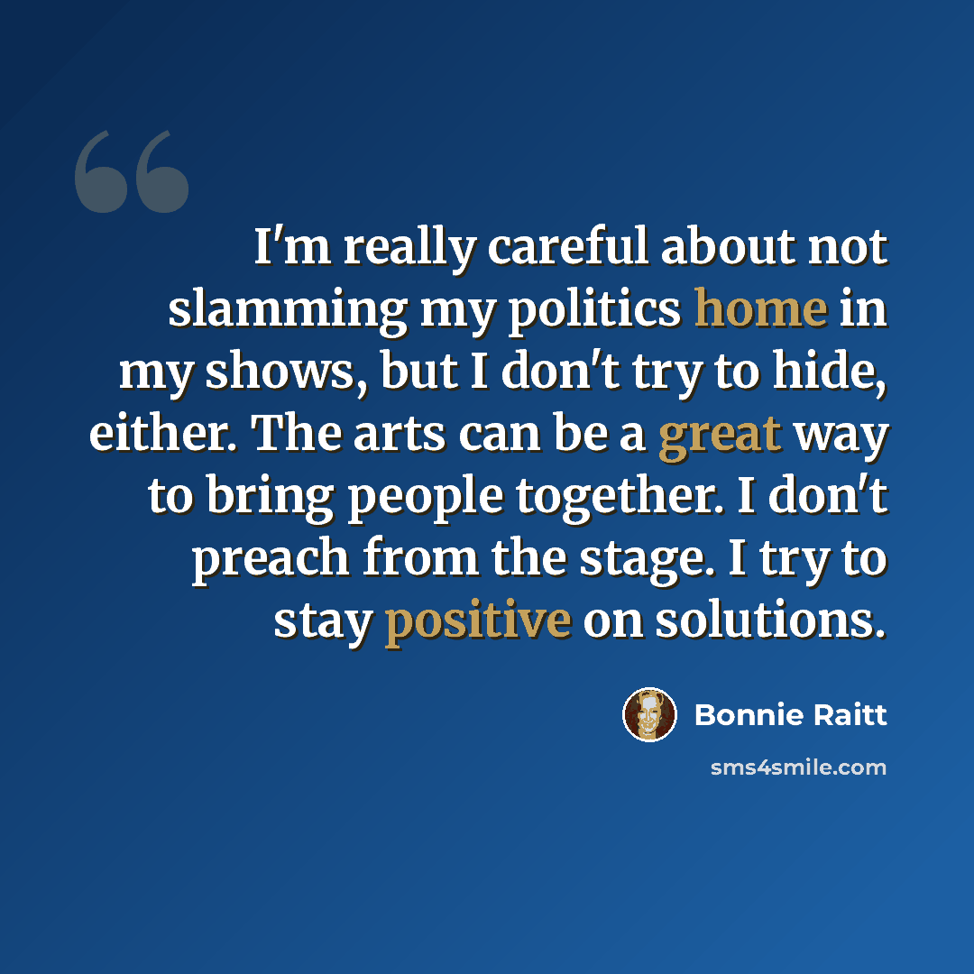 “I'm really careful about not slamming my politics home in my shows, but I don't try to hide, either. The arts can be a great way to bring people together. I don't preach from the stage. I try to stay positive on solutions.” quote by Bonnie Raitt