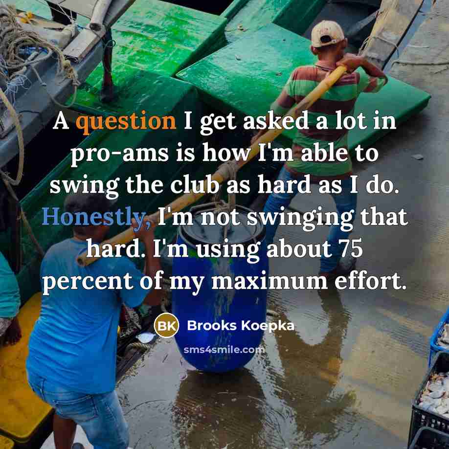 “A question I get asked a lot in pro-ams is how I'm able to swing the club as hard as I do. Honestly, I'm not swinging that hard. I'm using about 75 percent of my maximum effort.” quote by Brooks Koepka