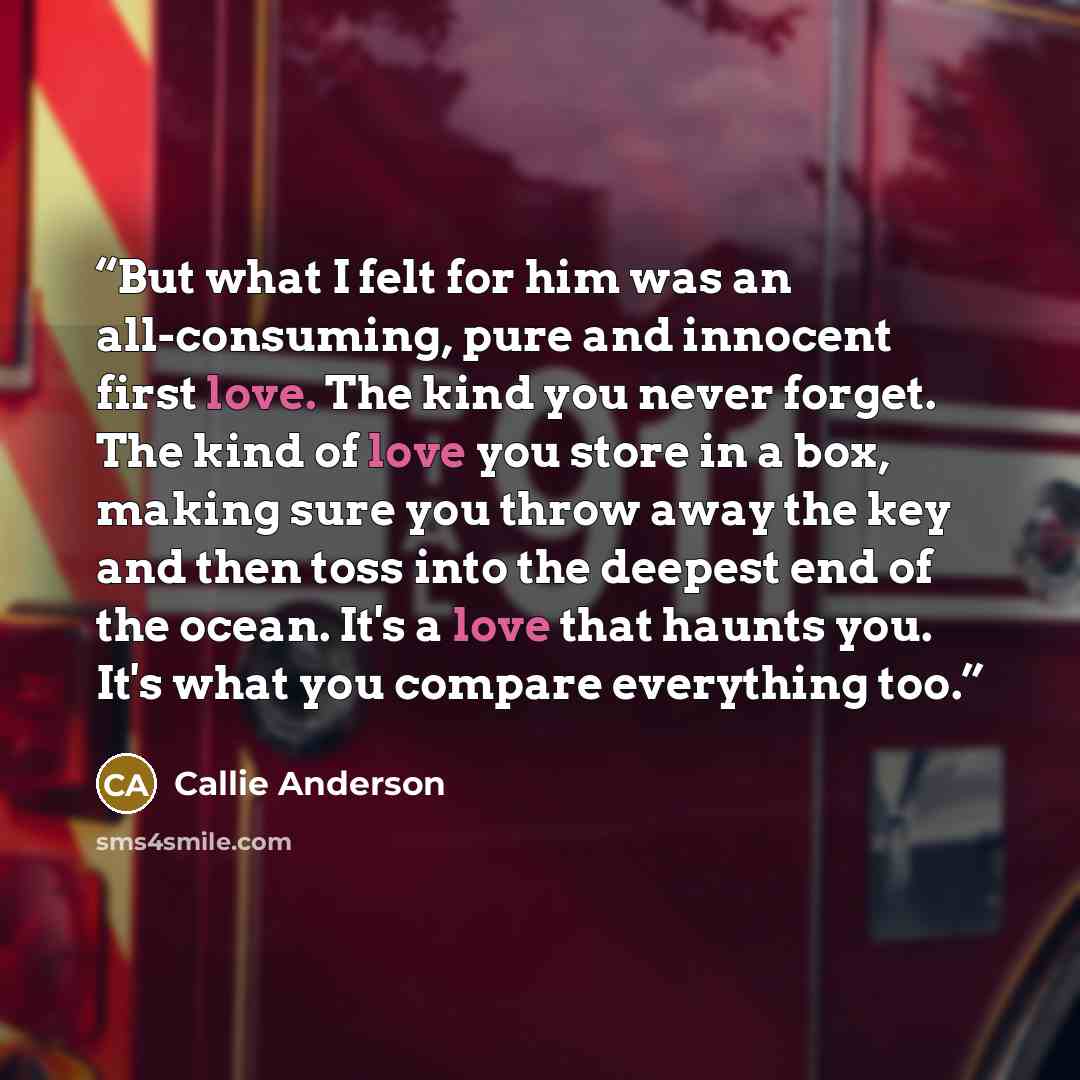“But what I felt for him was an all-consuming, pure and innocent first love. The kind you never forget. The kind of love you store in a box, making sure you throw away the key and then toss into the deepest end of the ocean. It's a love that haunts you. It's what you compare everything too.” quote by Callie Anderson