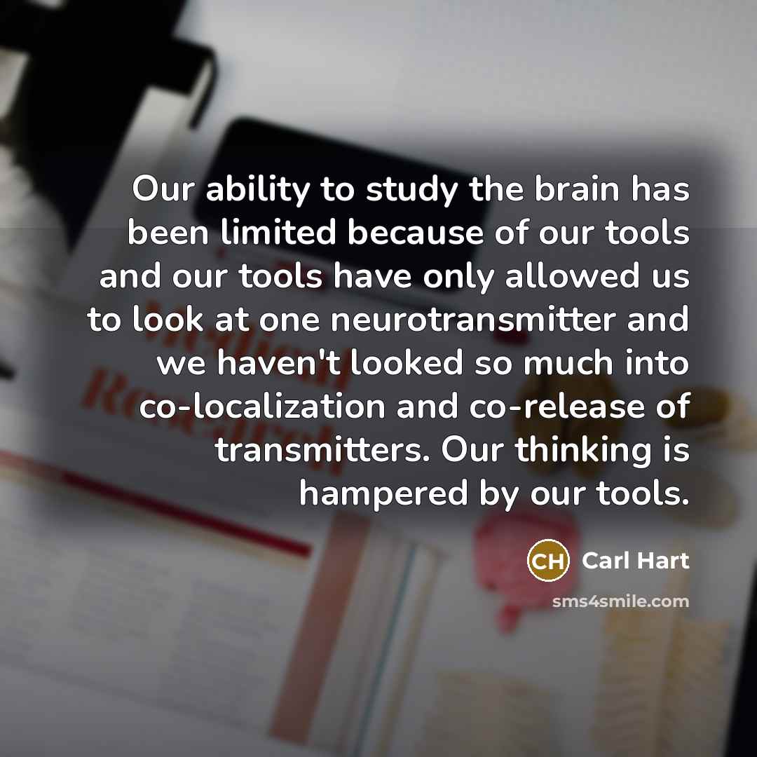 “Our ability to study the brain has been limited because of our tools and our tools have only allowed us to look at one neurotransmitter and we haven't looked so much into co-localization and co-release of transmitters. Our thinking is hampered by our tools.” quote by Carl Hart