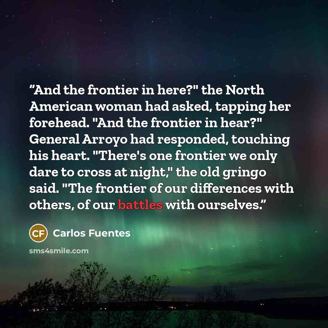 “And the frontier in here?" the North American woman had asked, tapping her forehead. "And the frontier in hear?" General Arroyo had responded, touching his heart. "There's one frontier we only dare to cross at night," the old gringo said. "The frontier of our differences with others, of our…” quote by Carlos Fuentes