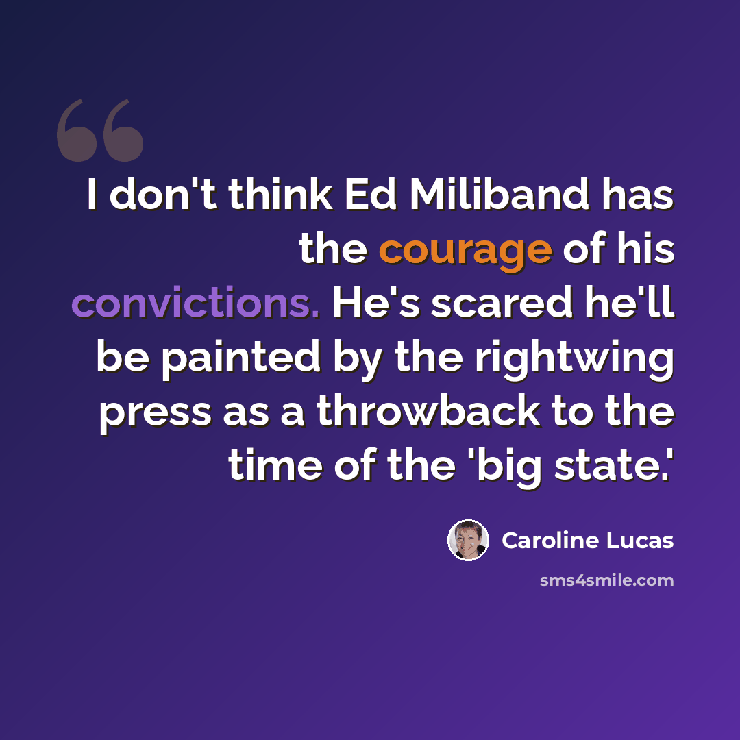 “I don't think Ed Miliband has the courage of his convictions. He's scared he'll be painted by the rightwing press as a throwback to the time of the 'big state.'” quote by Caroline Lucas