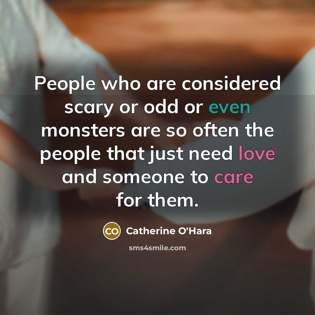 “People who are considered scary or odd or even monsters are so often the people that just need love and someone to care for them.” quote by Catherine O'Hara