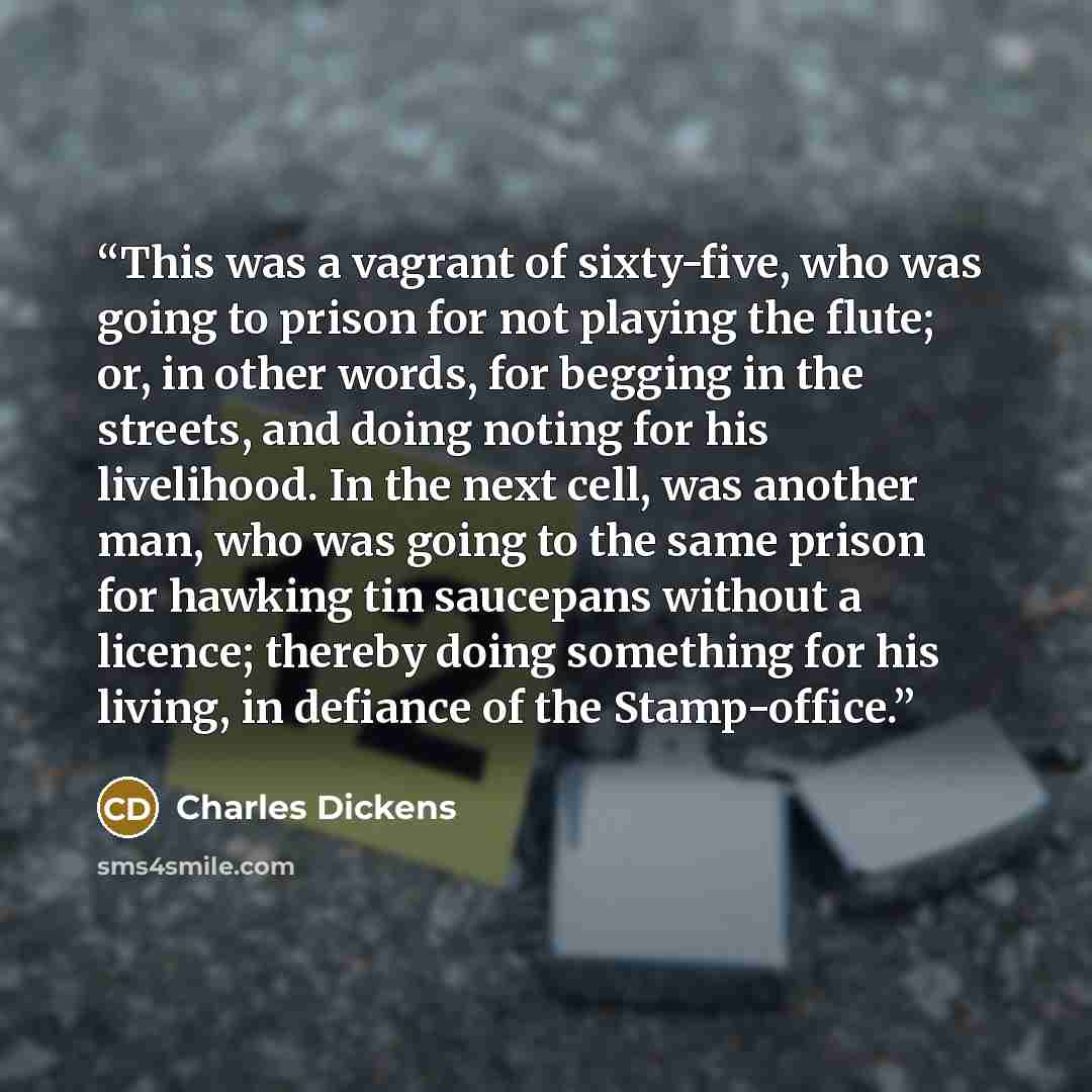 “This was a vagrant of sixty-five, who was going to prison for not playing the flute; or, in other words, for begging in the streets, and doing noting for his livelihood. In the next cell, was another man, who was going to the same prison for hawking tin saucepans without a licence; thereby doing…” quote by Charles Dickens