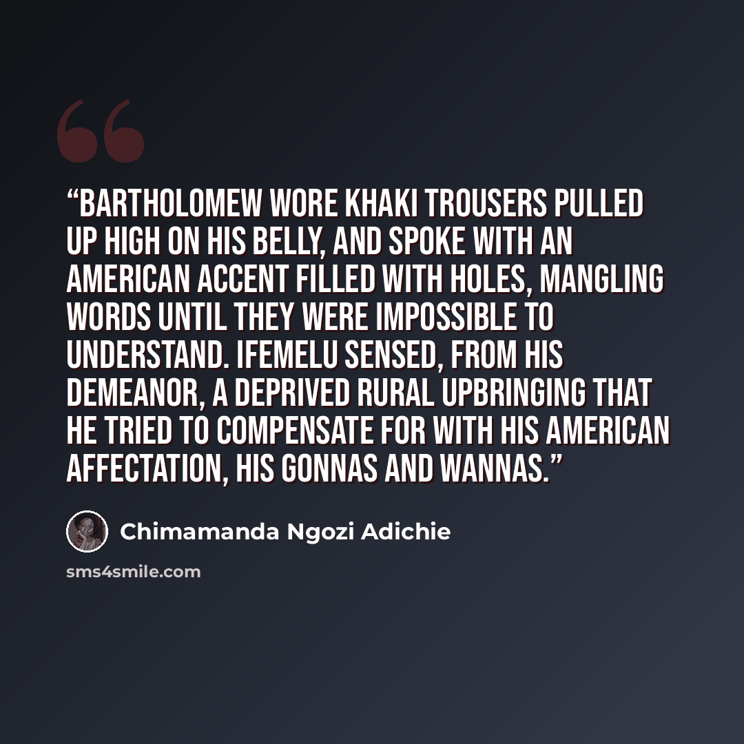“Bartholomew wore khaki trousers pulled up high on his belly, and spoke with an American accent filled with holes, mangling words until they were impossible to understand. Ifemelu sensed, from his demeanor, a deprived rural upbringing that he tried to compensate for with his American affectation…” quote by Chimamanda Ngozi Adichie