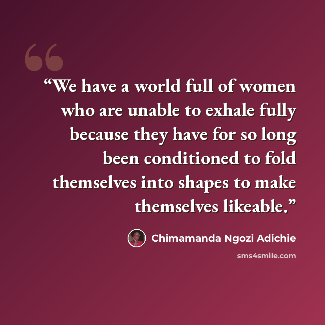 “We have a world full of women who are unable to exhale fully because they have for so long been conditioned to fold themselves into shapes to make themselves likeable.” quote by Chimamanda Ngozi Adichie