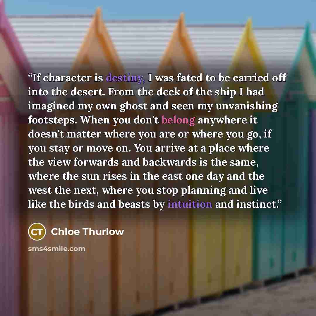 “If character is destiny, I was fated to be carried off into the desert. From the deck of the ship I had imagined my own ghost and seen my unvanishing footsteps. When you don't belong anywhere it doesn't matter where you are or where you go, if you stay or move on. You arrive at a place where the…” quote by Chloe Thurlow