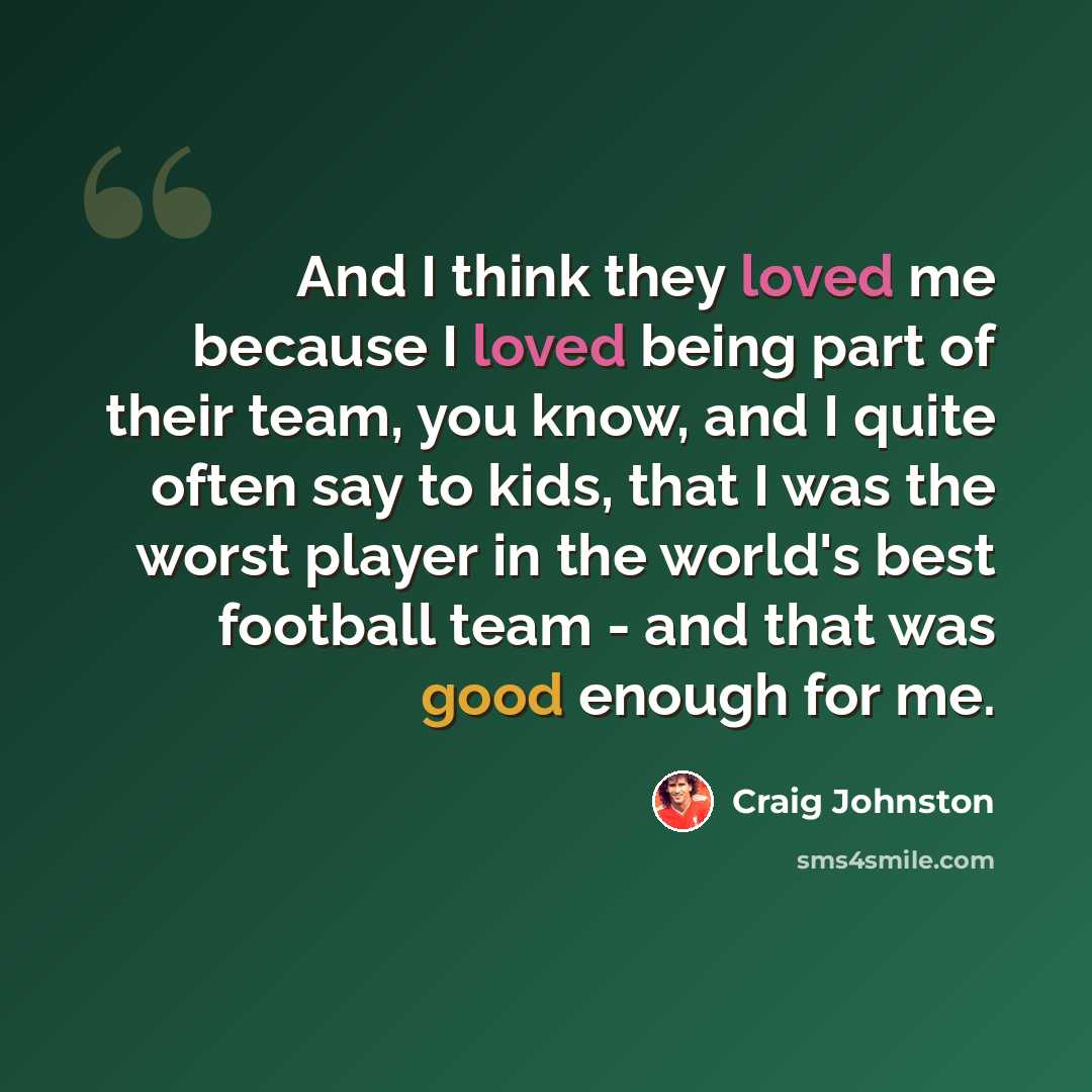 “And I think they loved me because I loved being part of their team, you know, and I quite often say to kids, that I was the worst player in the world's best football team - and that was good enough for me.” quote by Craig Johnston