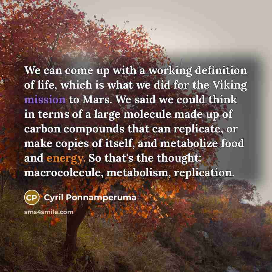 “We can come up with a working definition of life, which is what we did for the Viking mission to Mars. We said we could think in terms of a large molecule made up of carbon compounds that can replicate, or make copies of itself, and metabolize food and energy. So that's the thought: macrocolecule…” quote by Cyril Ponnamperuma