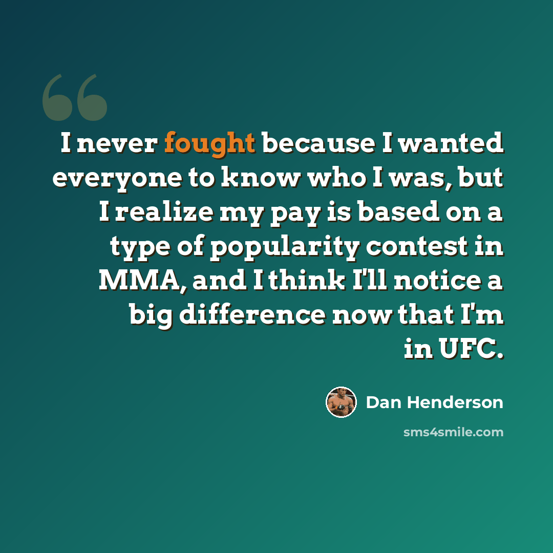 “I never fought because I wanted everyone to know who I was, but I realize my pay is based on a type of popularity contest in MMA, and I think I'll notice a big difference now that I'm in UFC.” quote by Dan Henderson
