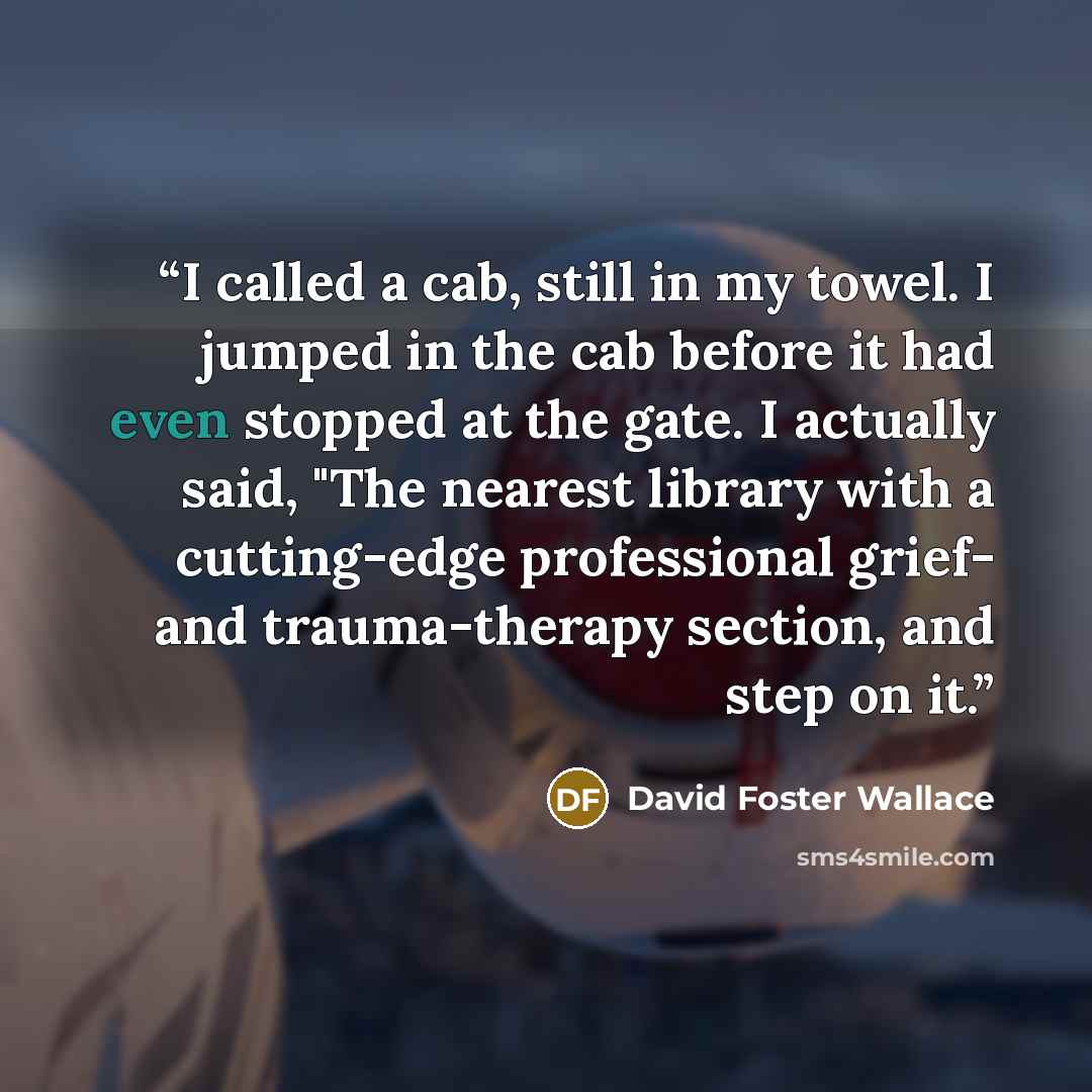 “I called a cab, still in my towel. I jumped in the cab before it had even stopped at the gate. I actually said, "The nearest library with a cutting-edge professional grief- and trauma-therapy section, and step on it.” quote by David Foster Wallace