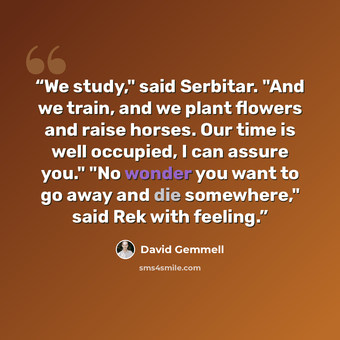 “We study," said Serbitar. "And we train, and we plant flowers and raise horses. Our time is well occupied, I can assure you." "No wonder you want to go away and die somewhere," said Rek with feeling.” quote by David Gemmell
