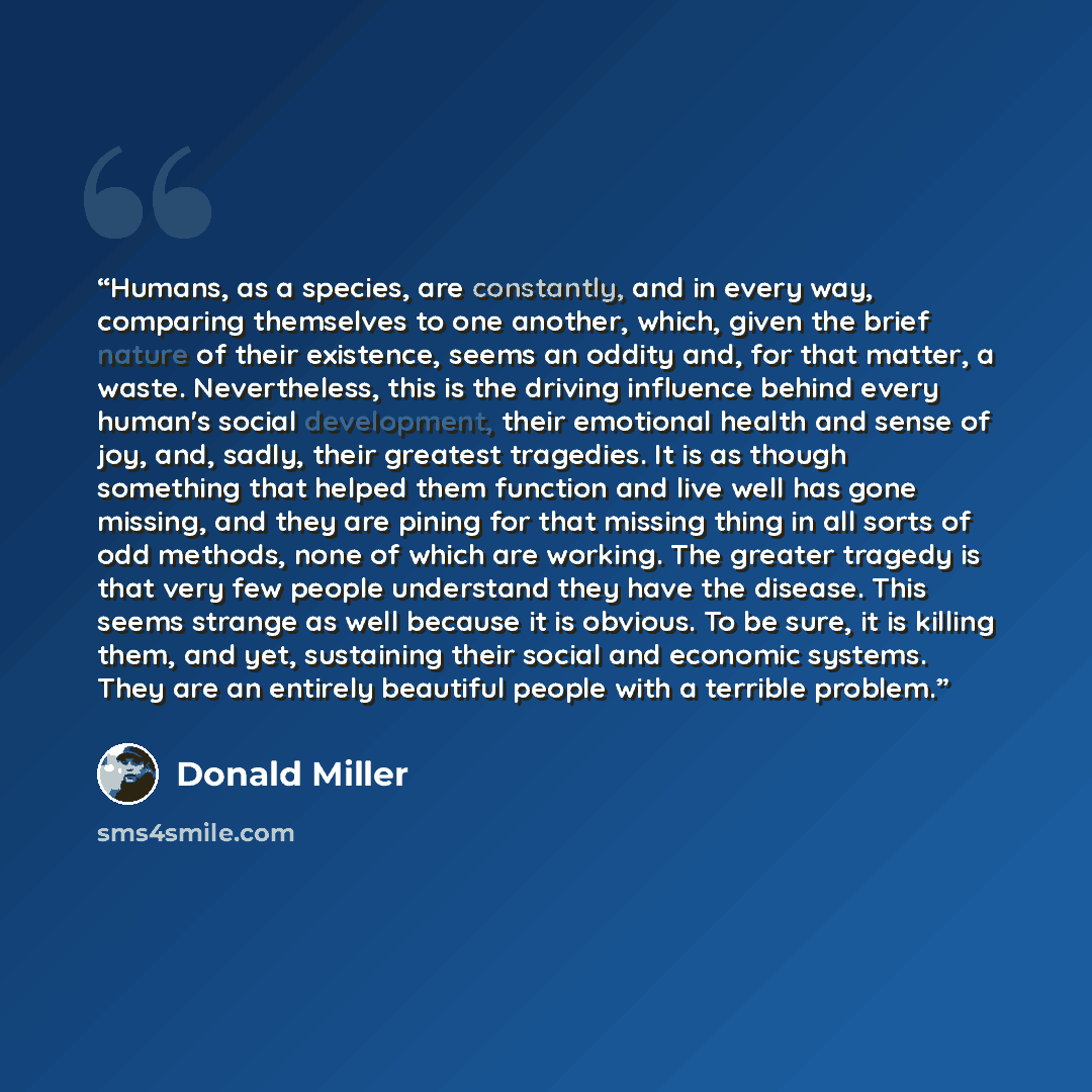 “Humans, as a species, are constantly, and in every way, comparing themselves to one another, which, given the brief nature of their existence, seems an oddity and, for that matter, a waste. Nevertheless, this is the driving influence behind every human's social development, their emotional health…” quote by Donald Miller