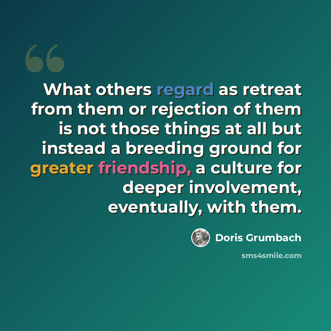 “What others regard as retreat from them or rejection of them is not those things at all but instead a breeding ground for greater friendship, a culture for deeper involvement, eventually, with them.” quote by Doris Grumbach