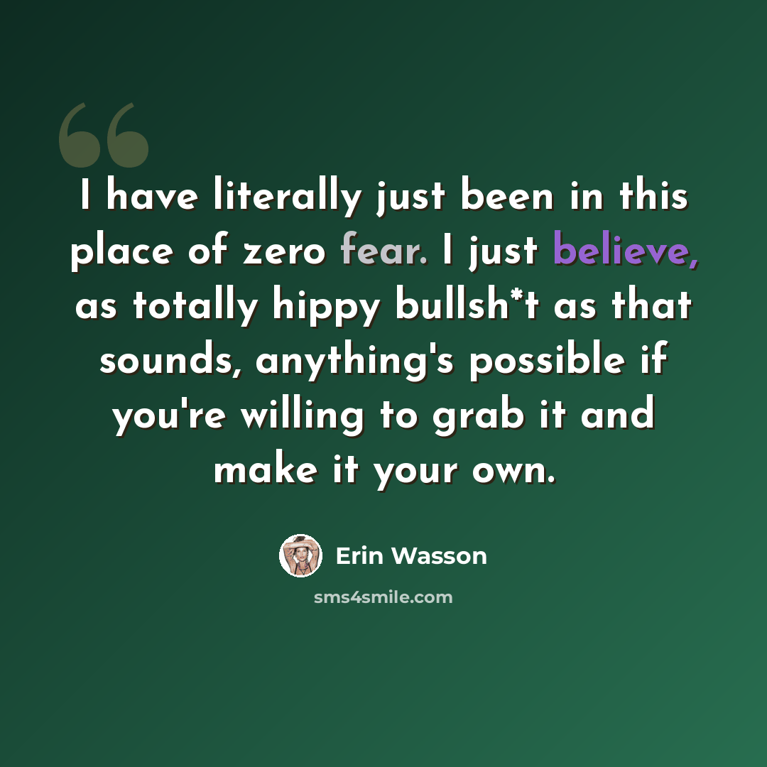 “I have literally just been in this place of zero fear. I just believe, as totally hippy bullsh*t as that sounds, anything's possible if you're willing to grab it and make it your own.” quote by Erin Wasson