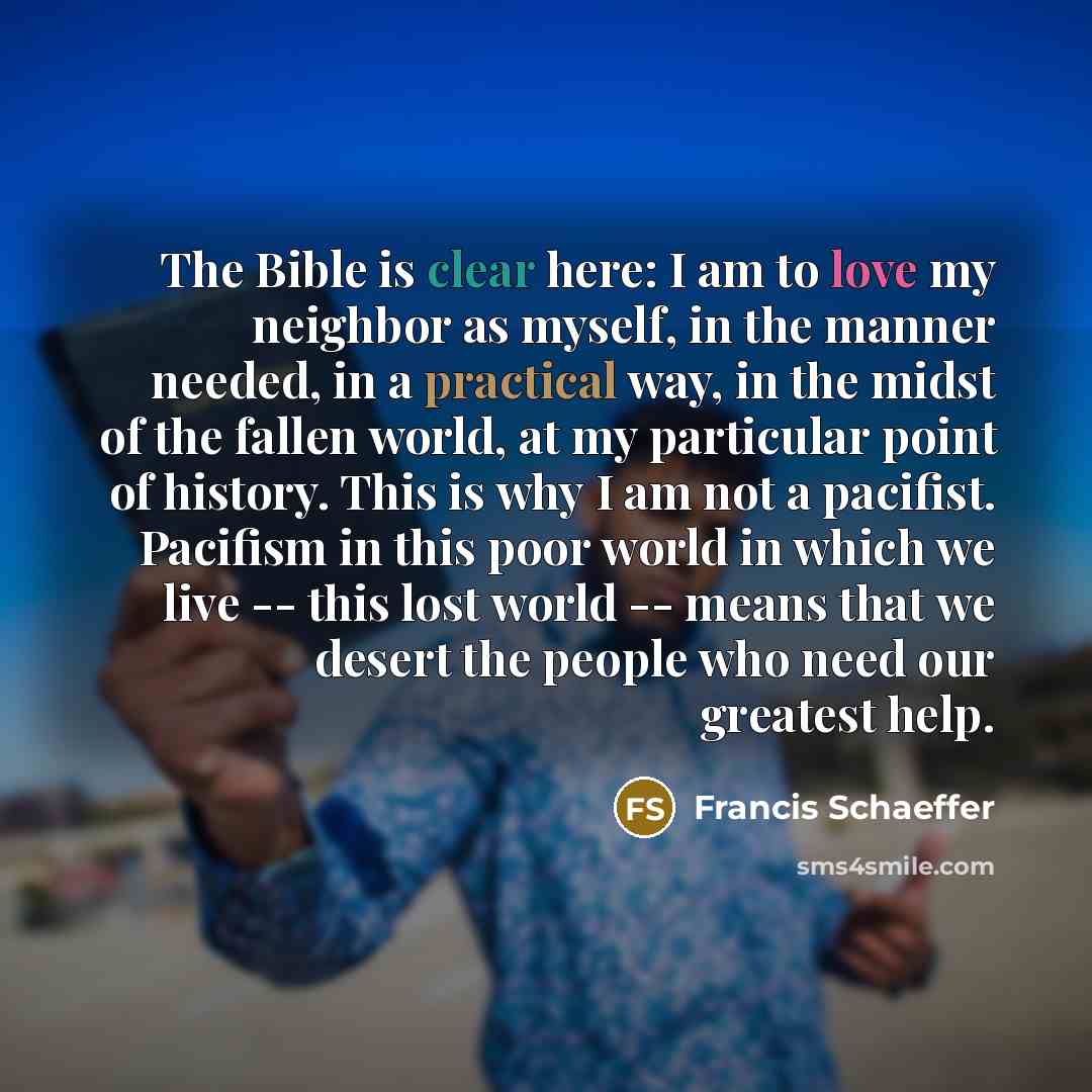 “The Bible is clear here: I am to love my neighbor as myself, in the manner needed, in a practical way, in the midst of the fallen world, at my particular point of history. This is why I am not a pacifist. Pacifism in this poor world in which we live -- this lost world -- means that we desert the…” quote by Francis Schaeffer