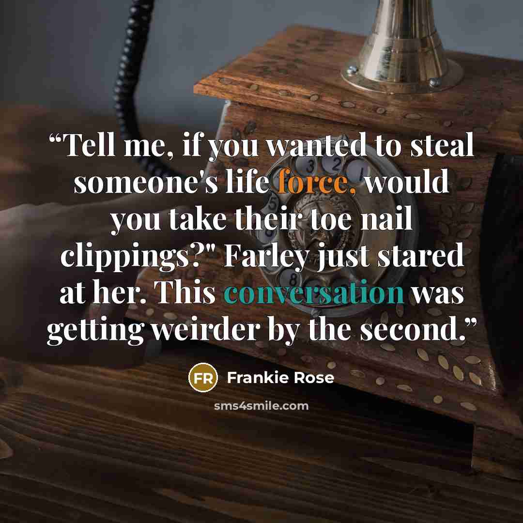 “Tell me, if you wanted to steal someone's life force, would you take their toe nail clippings?" Farley just stared at her. This conversation was getting weirder by the second.” quote by Frankie Rose