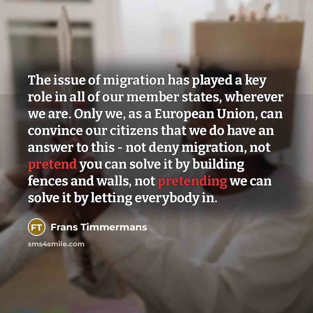“The issue of migration has played a key role in all of our member states, wherever we are. Only we, as a European Union, can convince our citizens that we do have an answer to this - not deny migration, not pretend you can solve it by building fences and walls, not pretending we can solve it by…” quote by Frans Timmermans