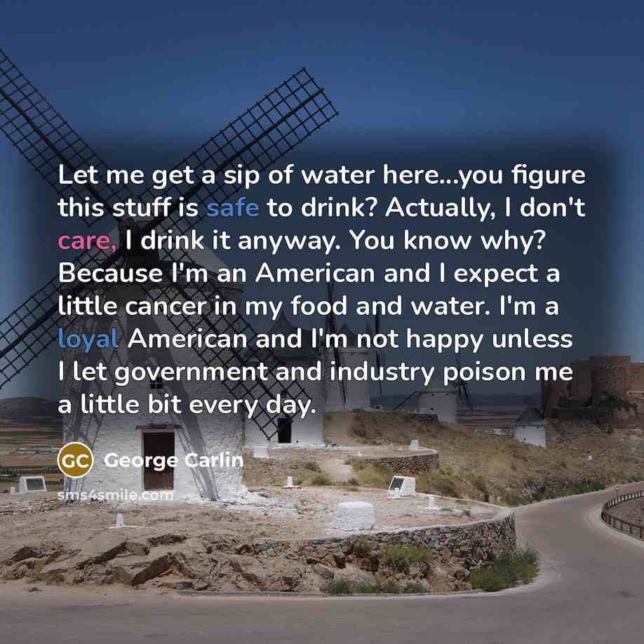“Let me get a sip of water here...you figure this stuff is safe to drink? Actually, I don't care, I drink it anyway. You know why? Because I'm an American and I expect a little cancer in my food and water. I'm a loyal American and I'm not happy unless I let government and industry poison me a…” quote by George Carlin