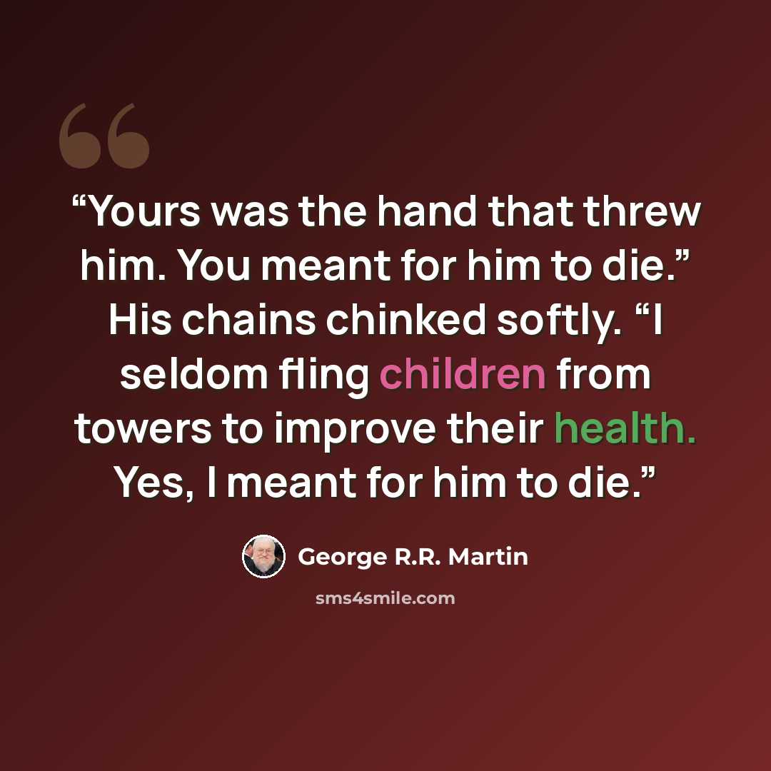 “Yours was the hand that threw him. You meant for him to die.” His chains chinked softly. “I seldom fling children from towers to improve their health. Yes, I meant for him to die.” quote by George R.R. Martin
