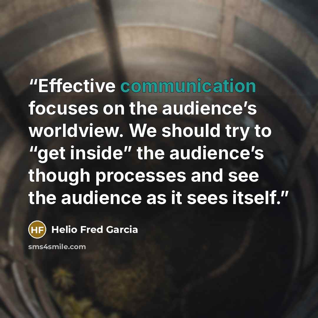 “Effective communication focuses on the audience’s worldview. We should try to “get inside” the audience’s though processes and see the audience as it sees itself.” quote by Helio Fred Garcia