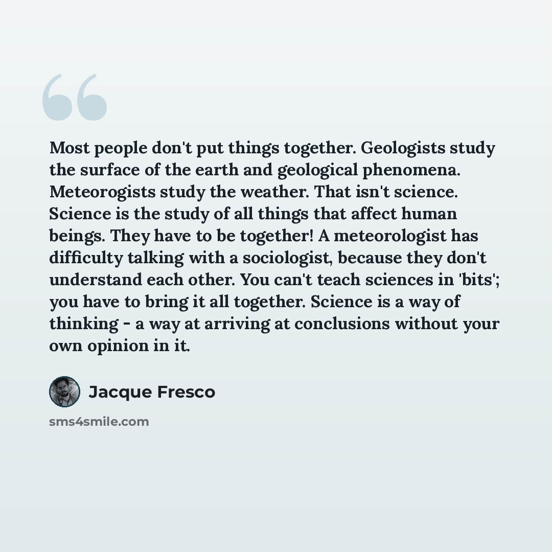 “Most people don't put things together. Geologists study the surface of the earth and geological phenomena. Meteorogists study the weather. That isn't science. Science is the study of all things that affect human beings. They have to be together! A meteorologist has difficulty talking with a…” quote by Jacque Fresco
