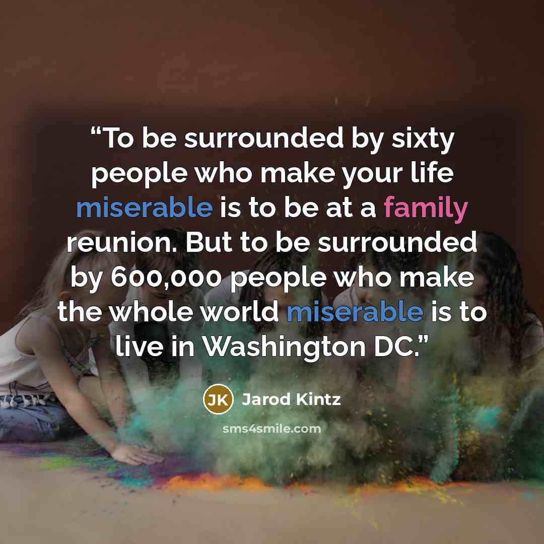 “To be surrounded by sixty people who make your life miserable is to be at a family reunion. But to be surrounded by 600,000 people who make the whole world miserable is to live in Washington DC.” quote by Jarod Kintz