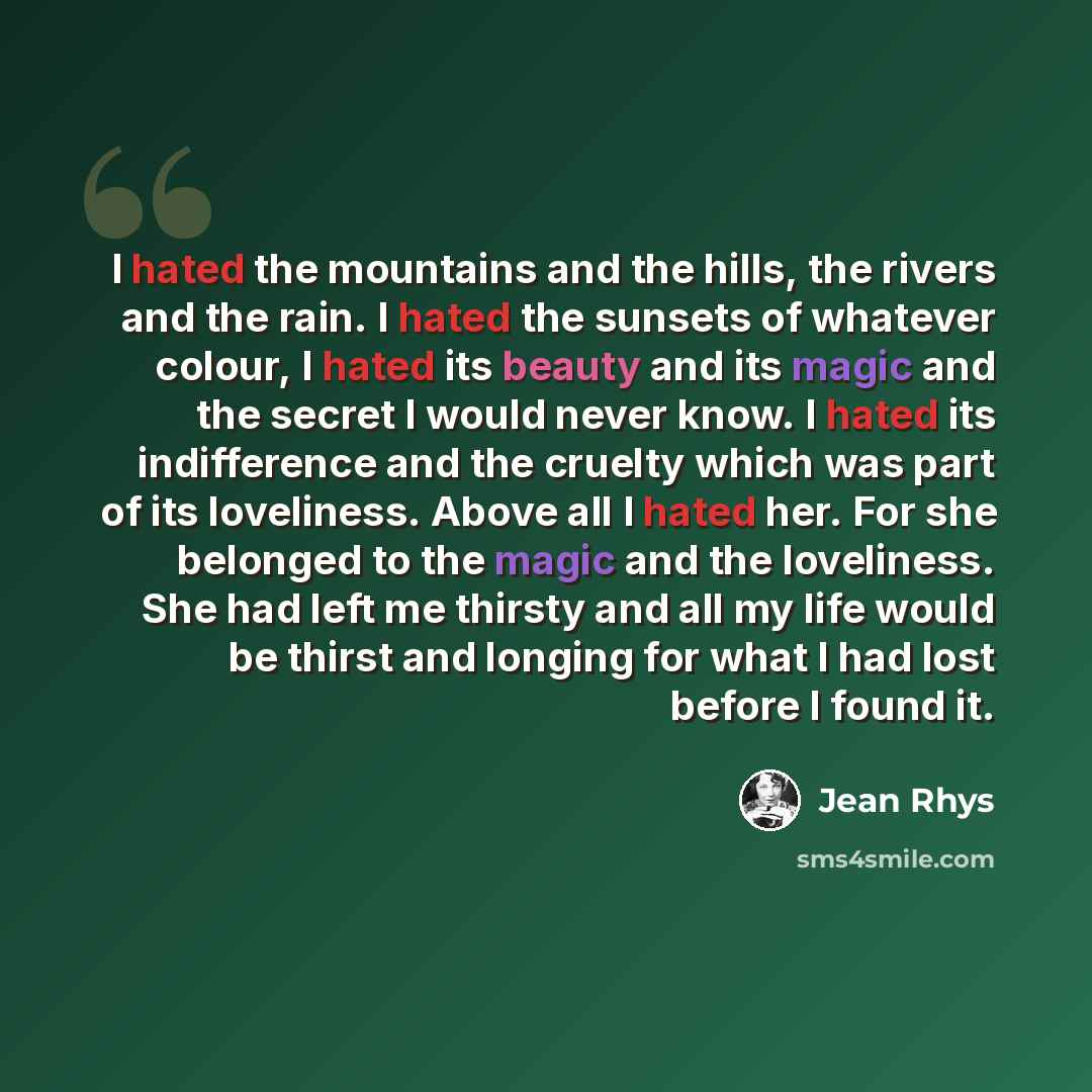 “I hated the mountains and the hills, the rivers and the rain. I hated the sunsets of whatever colour, I hated its beauty and its magic and the secret I would never know. I hated its indifference and the cruelty which was part of its loveliness. Above all I hated her. For she belonged to the magic…” quote by Jean Rhys