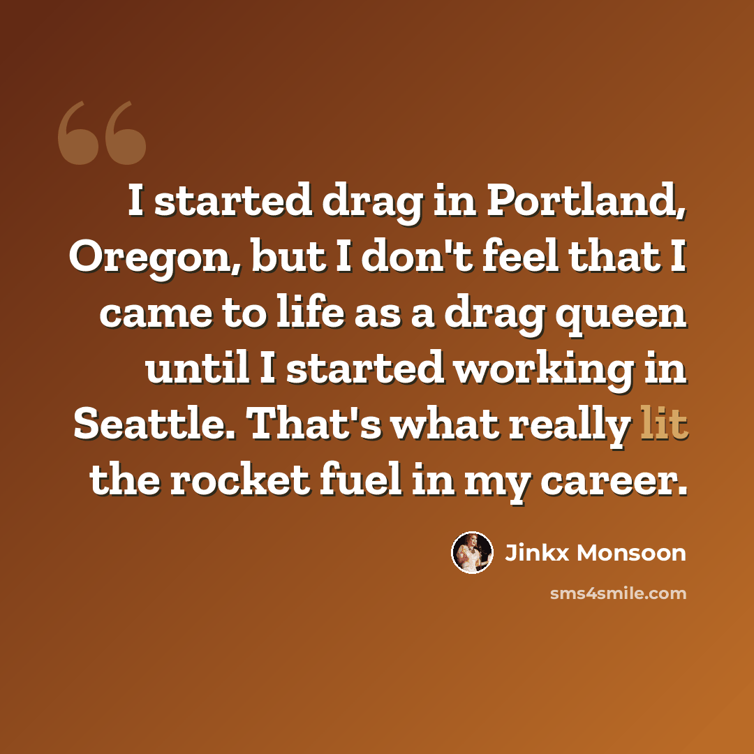 “I started drag in Portland, Oregon, but I don't feel that I came to life as a drag queen until I started working in Seattle. That's what really lit the rocket fuel in my career.” quote by Jinkx Monsoon