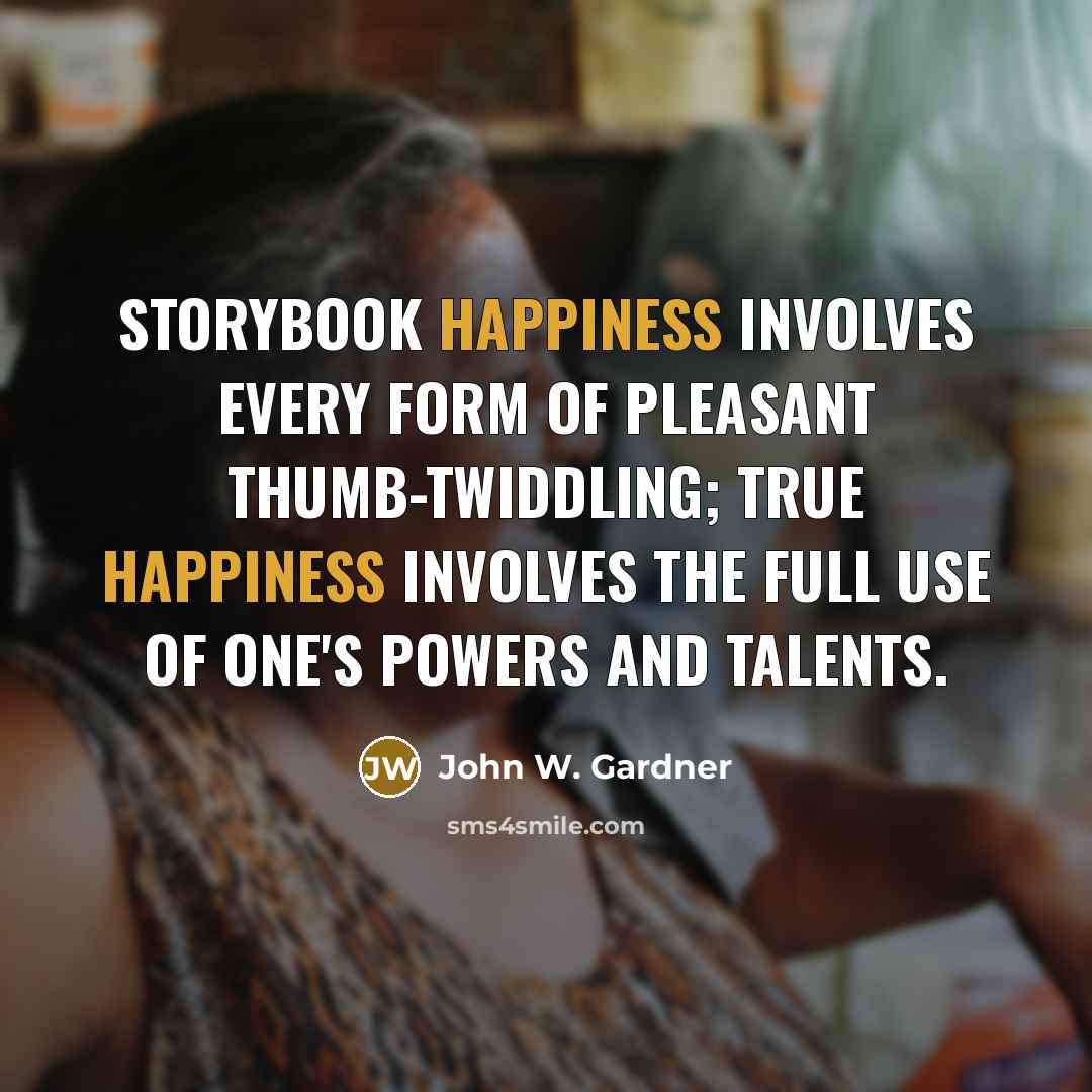 “Storybook happiness involves every form of pleasant thumb-twiddling; true happiness involves the full use of one's powers and talents.” quote by John W. Gardner