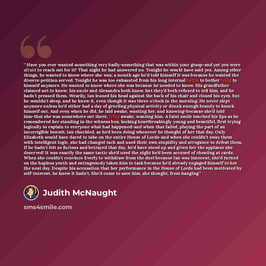“Have you ever wanted something very badly-something that was within your grasp-and yet you were afraid to reach out for it? That night he had answered no. Tonight he would have said yes. Among other things, he wanted to know where she was; a month ago he’d told himself it was because he wanted the…” quote by Judith McNaught