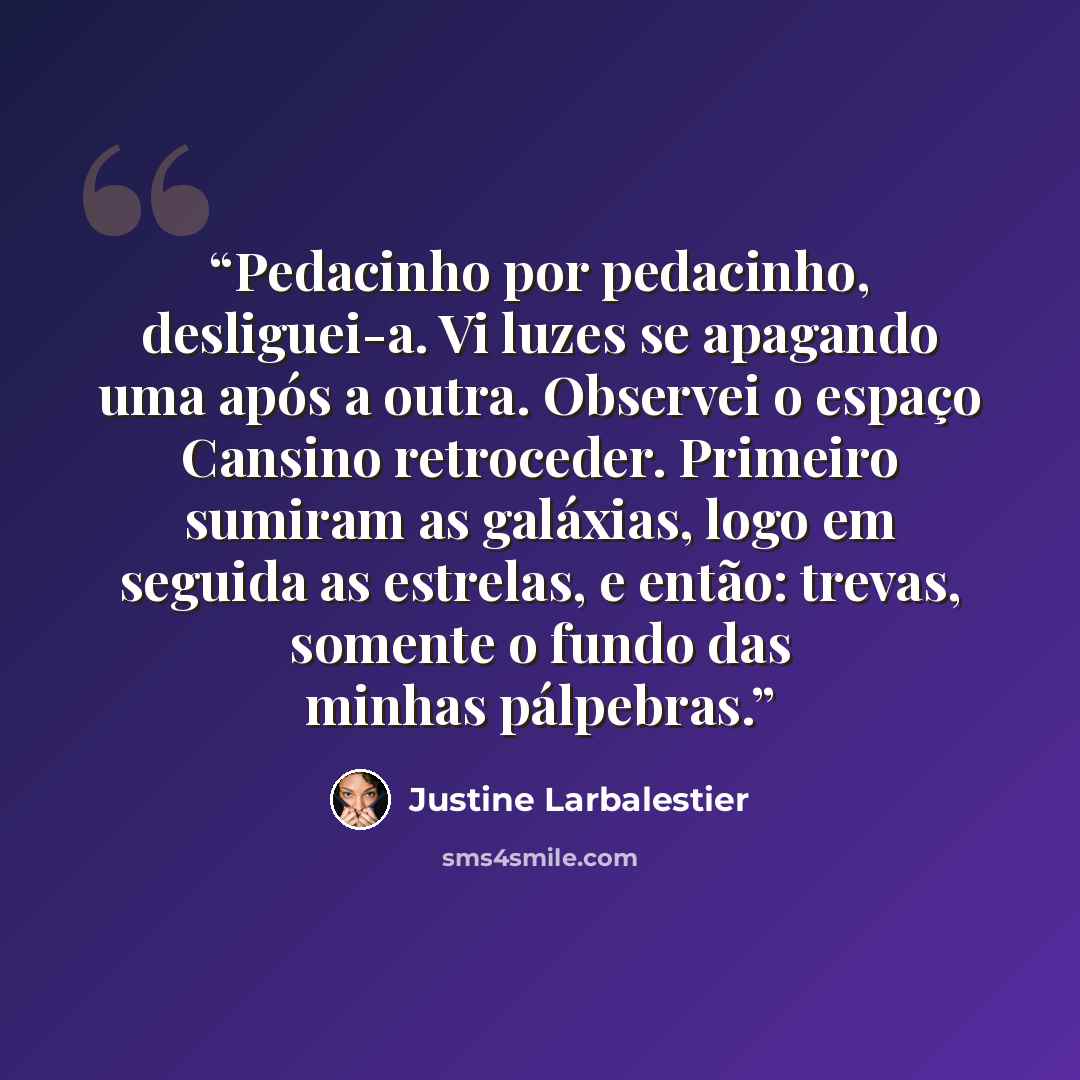 “Pedacinho por pedacinho, desliguei-a. Vi luzes se apagando uma após a outra. Observei o espaço Cansino retroceder. Primeiro sumiram as galáxias, logo em seguida as estrelas, e então: trevas, somente o fundo das minhas pálpebras.” quote by Justine Larbalestier
