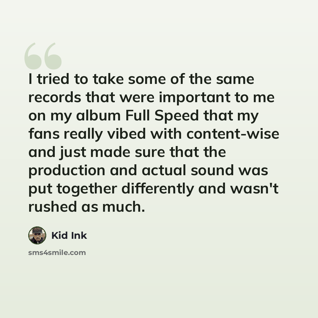“I tried to take some of the same records that were important to me on my album Full Speed that my fans really vibed with content-wise and just made sure that the production and actual sound was put together differently and wasn't rushed as much.” quote by Kid Ink