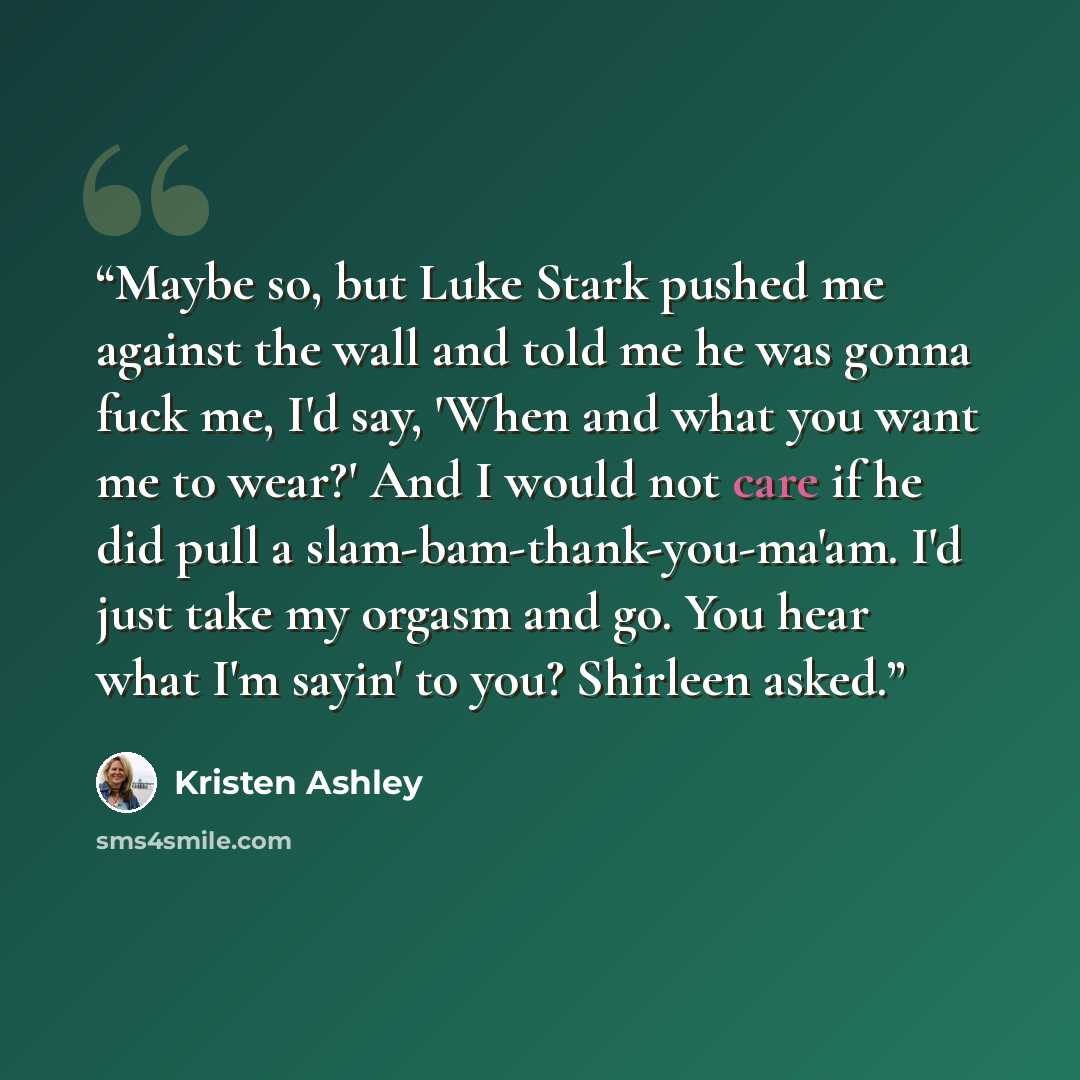 “Maybe so, but Luke Stark pushed me against the wall and told me he was gonna fuck me, I'd say, 'When and what you want me to wear?' And I would not care if he did pull a slam-bam-thank-you-ma'am. I'd just take my orgasm and go. You hear what I'm sayin' to you? Shirleen asked.” quote by Kristen Ashley
