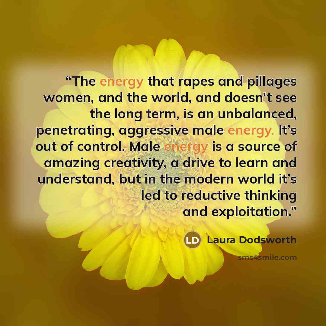 “The energy that rapes and pillages women, and the world, and doesn’t see the long term, is an unbalanced, penetrating, aggressive male energy. It’s out of control. Male energy is a source of amazing creativity, a drive to learn and understand, but in the modern world it’s led to reductive thinking…” quote by Laura Dodsworth