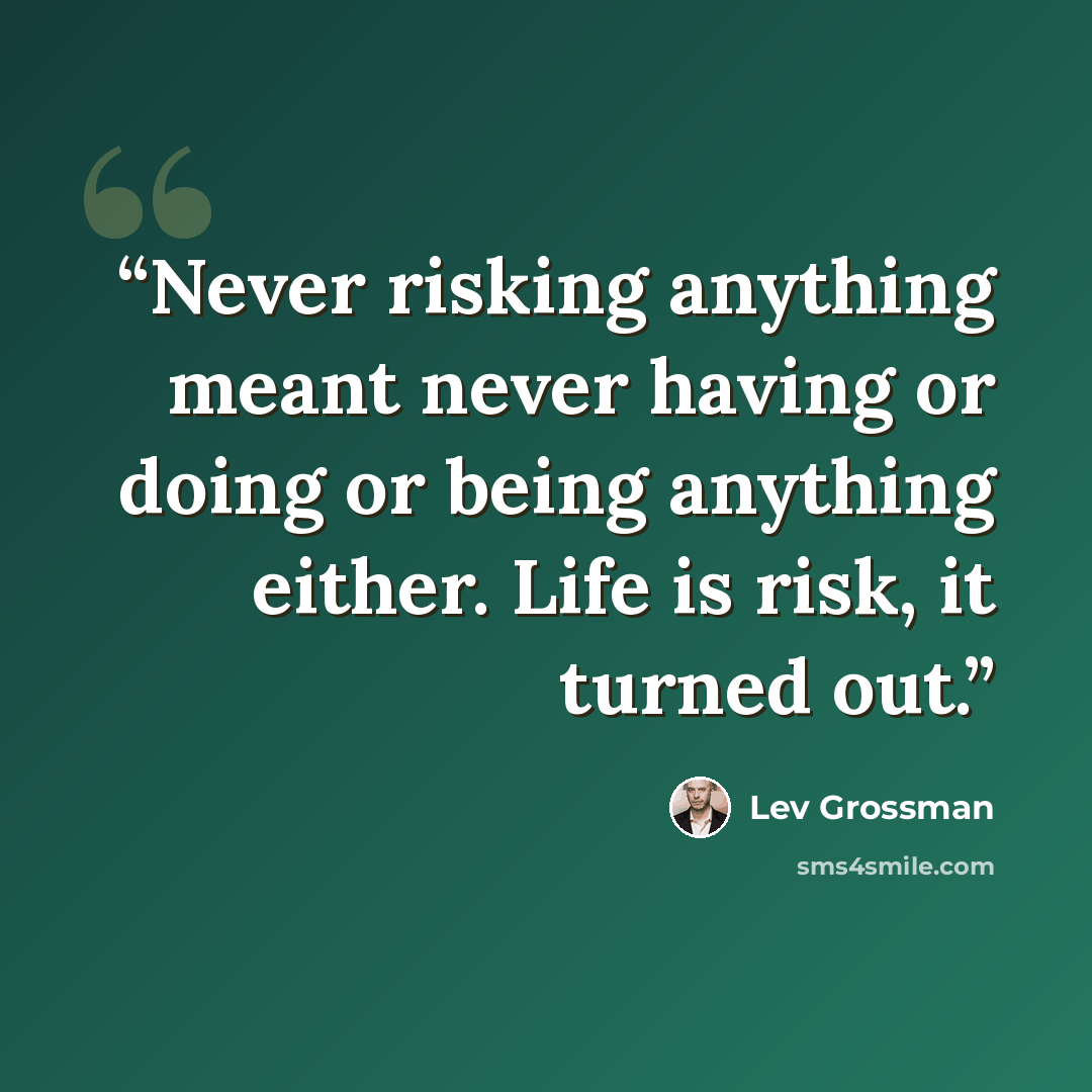 “Never risking anything meant never having or doing or being anything either. Life is risk, it turned out.” quote by Lev Grossman