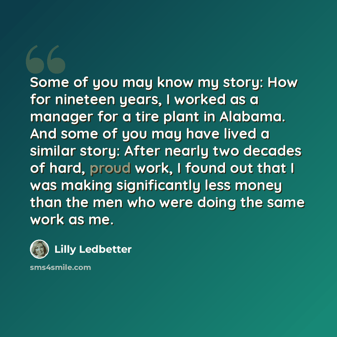 “Some of you may know my story: How for nineteen years, I worked as a manager for a tire plant in Alabama. And some of you may have lived a similar story: After nearly two decades of hard, proud work, I found out that I was making significantly less money than the men who were doing the same work…” quote by Lilly Ledbetter