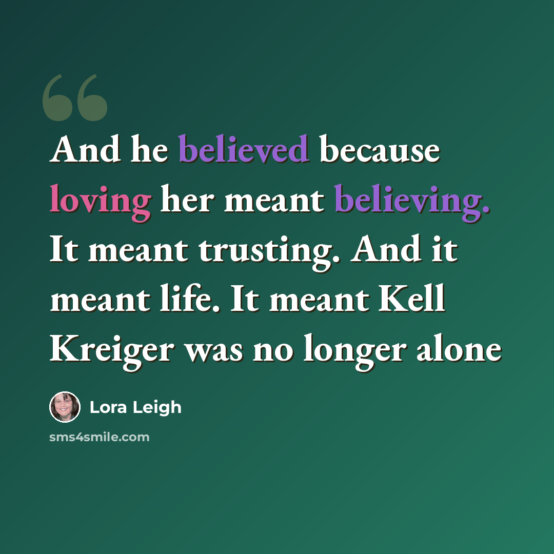 “And he believed because loving her meant believing. It meant trusting. And it meant life. It meant Kell Kreiger was no longer alone” quote by Lora Leigh