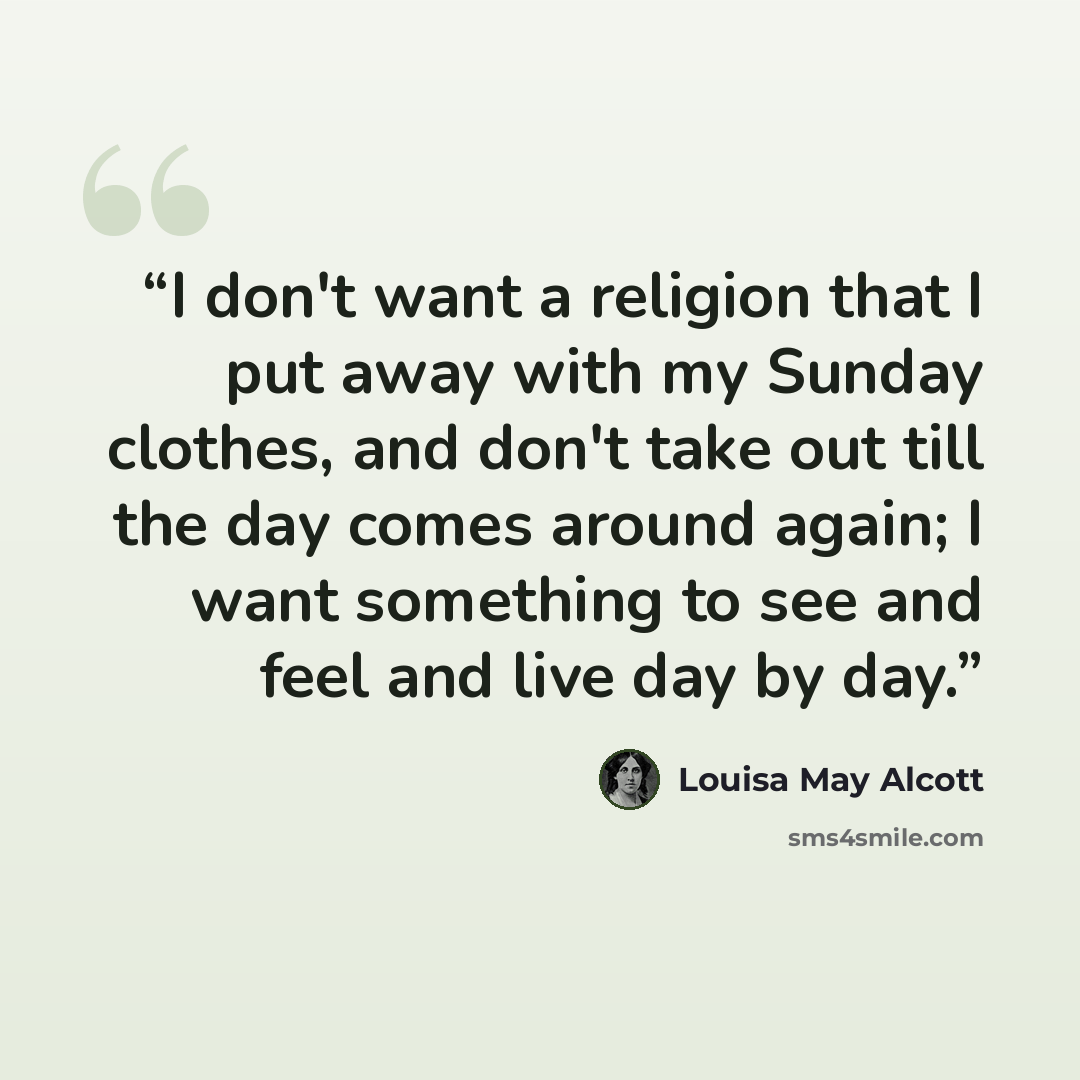“I don't want a religion that I put away with my Sunday clothes, and don't take out till the day comes around again; I want something to see and feel and live day by day.” quote by Louisa May Alcott