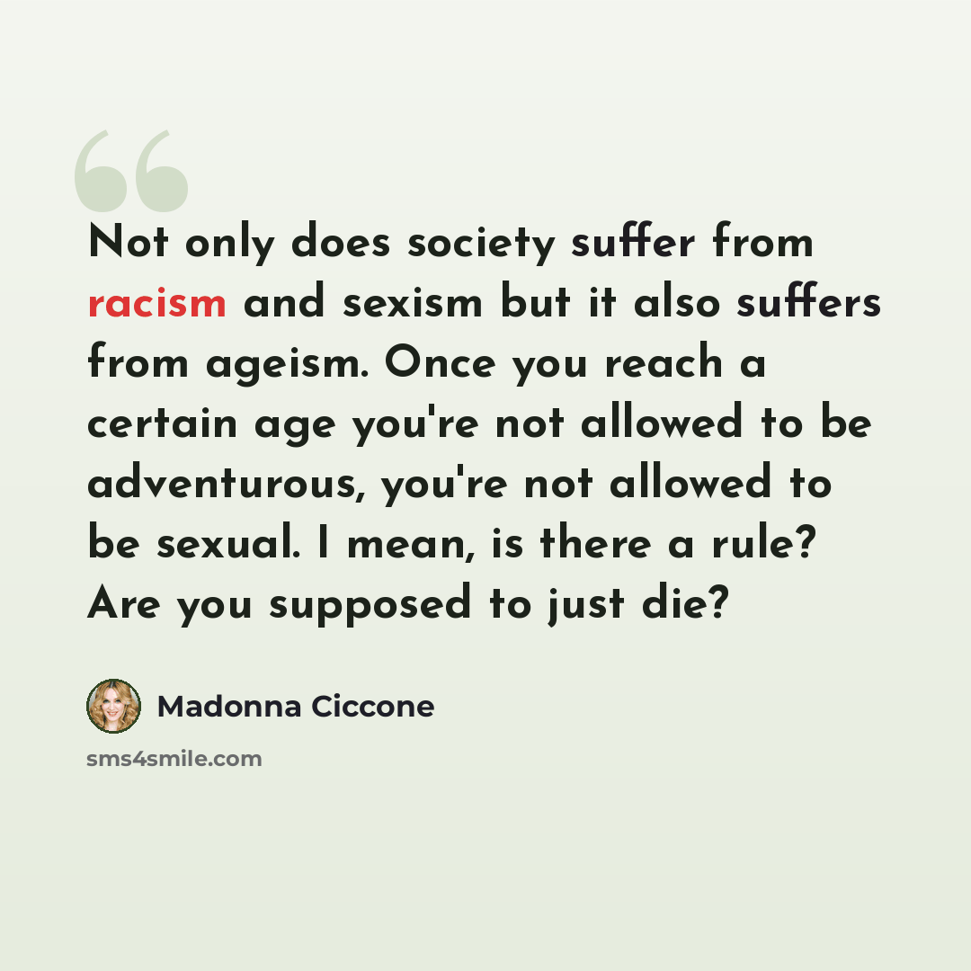 “Not only does society suffer from racism and sexism but it also suffers from ageism. Once you reach a certain age you're not allowed to be adventurous, you're not allowed to be sexual. I mean, is there a rule? Are you supposed to just die?” quote by Madonna Ciccone