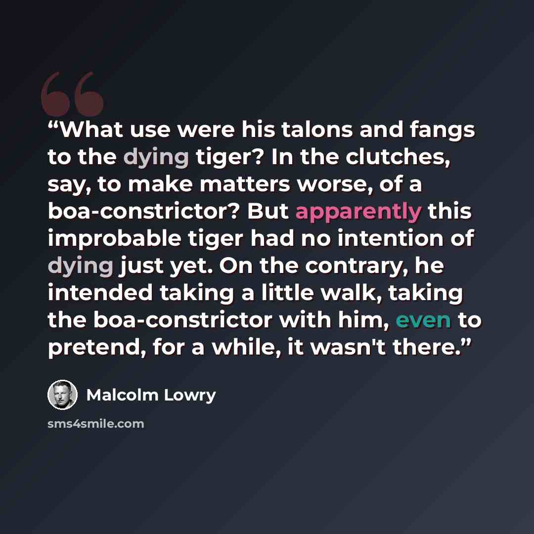 “What use were his talons and fangs to the dying tiger? In the clutches, say, to make matters worse, of a boa-constrictor? But apparently this improbable tiger had no intention of dying just yet. On the contrary, he intended taking a little walk, taking the boa-constrictor with him, even to…” quote by Malcolm Lowry