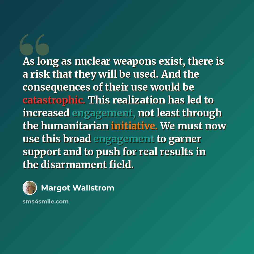 “As long as nuclear weapons exist, there is a risk that they will be used. And the consequences of their use would be catastrophic. This realization has led to increased engagement, not least through the humanitarian initiative. We must now use this broad engagement to garner support and to push…” quote by Margot Wallstrom