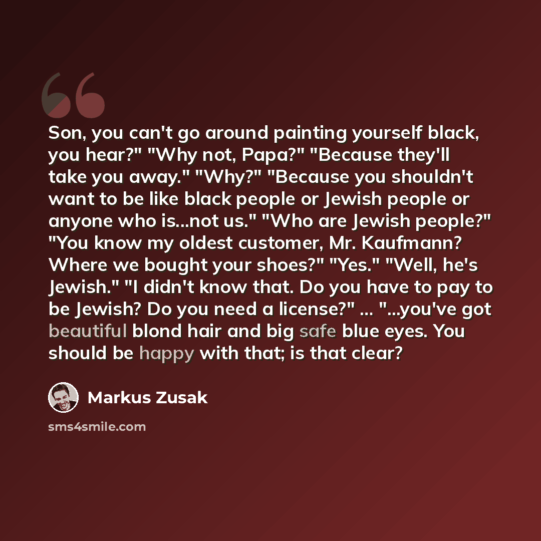“Son, you can't go around painting yourself black, you hear?" "Why not, Papa?" "Because they'll take you away." "Why?" "Because you shouldn't want to be like black people or Jewish people or anyone who is...not us." "Who are Jewish people?" "You know my oldest customer, Mr. Kaufmann? Where we…” quote by Markus Zusak