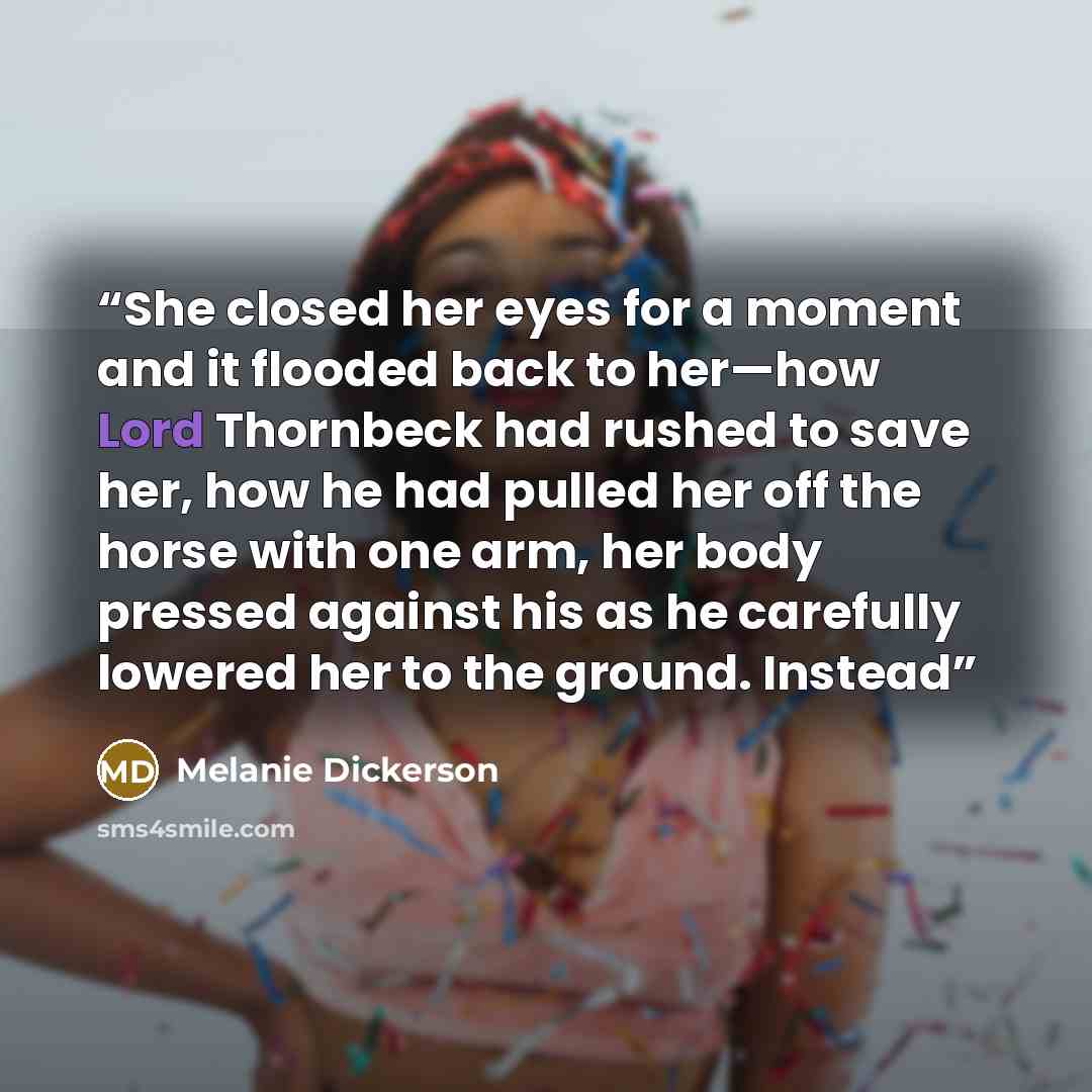 “She closed her eyes for a moment and it flooded back to her—how Lord Thornbeck had rushed to save her, how he had pulled her off the horse with one arm, her body pressed against his as he carefully lowered her to the ground. Instead” quote by Melanie Dickerson