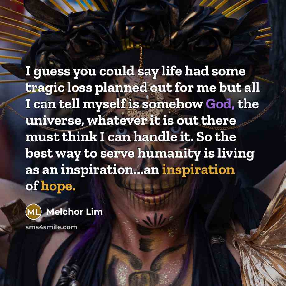 “I guess you could say life had some tragic loss planned out for me but all I can tell myself is somehow God, the universe, whatever it is out there must think I can handle it. So the best way to serve humanity is living as an inspiration...an inspiration of hope.” quote by Melchor Lim