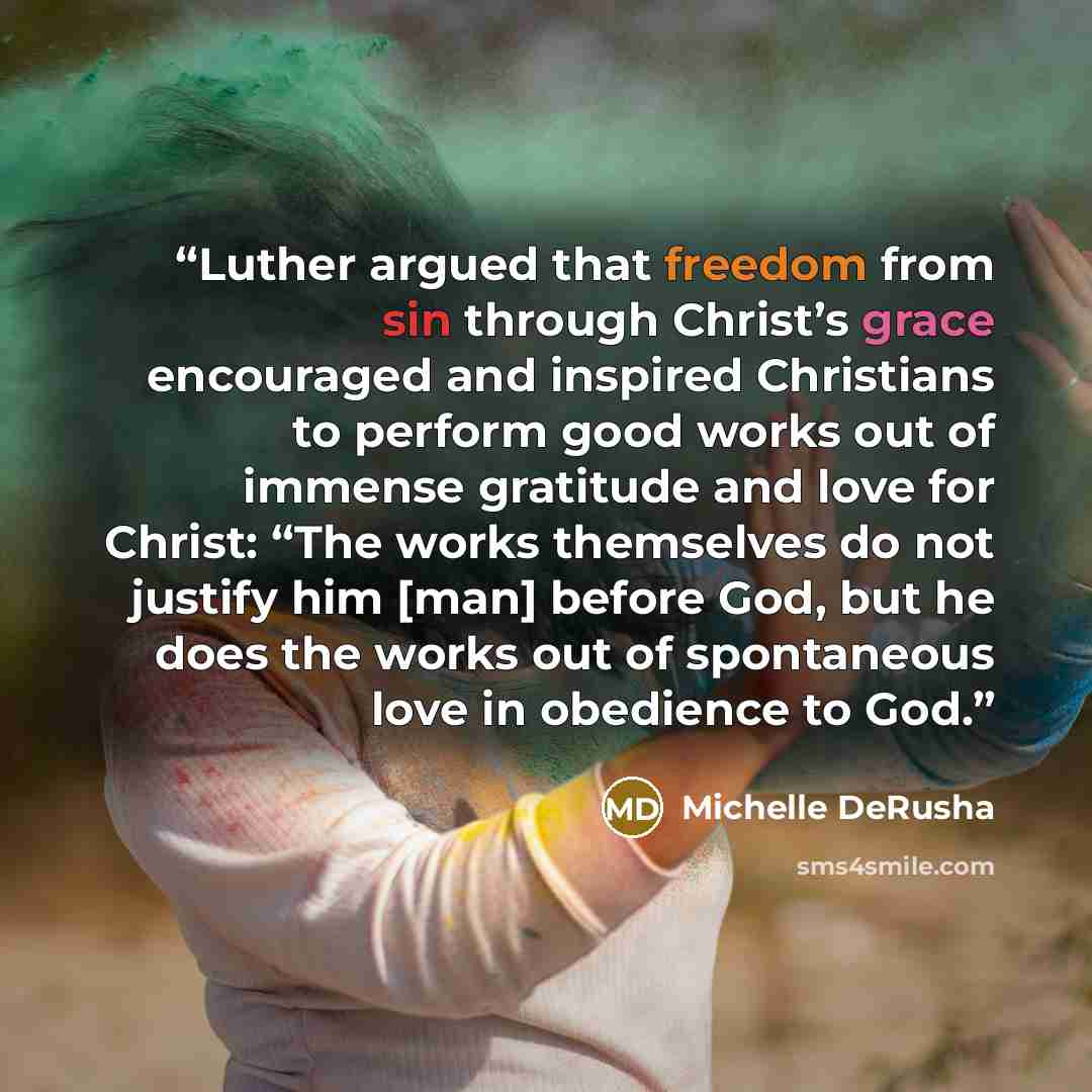 “Luther argued that freedom from sin through Christ’s grace encouraged and inspired Christians to perform good works out of immense gratitude and love for Christ: “The works themselves do not justify him [man] before God, but he does the works out of spontaneous love in obedience to God.” quote by Michelle DeRusha
