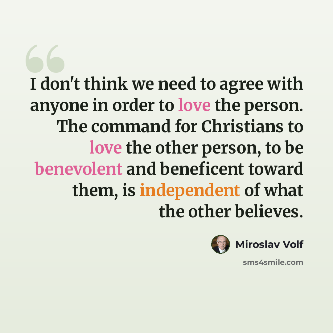 “I don't think we need to agree with anyone in order to love the person. The command for Christians to love the other person, to be benevolent and beneficent toward them, is independent of what the other believes.” quote by Miroslav Volf