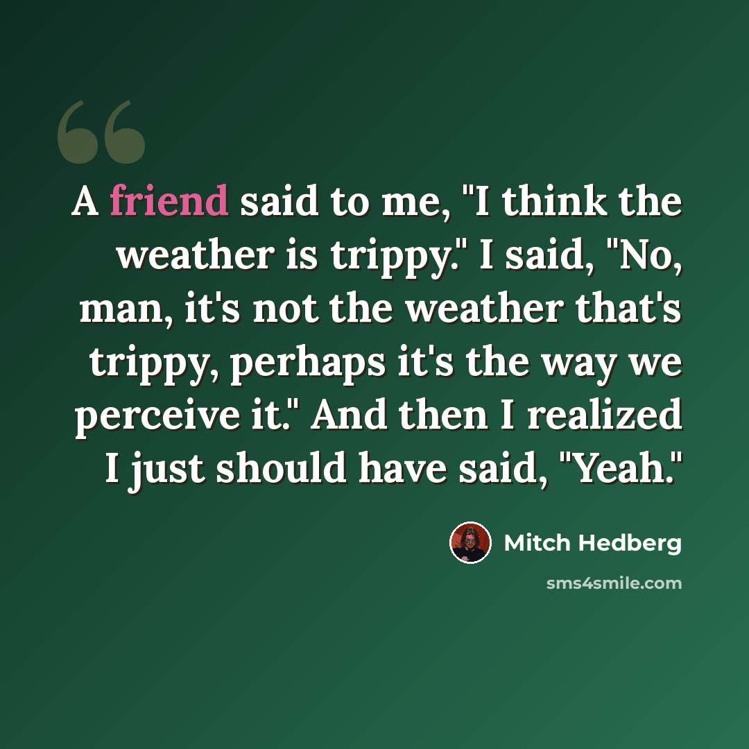 “A friend said to me, "I think the weather is trippy." I said, "No, man, it's not the weather that's trippy, perhaps it's the way we perceive it." And then I realized I just should have said, "Yeah."” quote by Mitch Hedberg