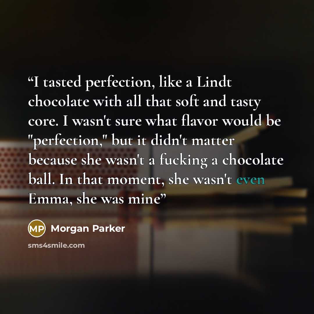 “I tasted perfection, like a Lindt chocolate with all that soft and tasty core. I wasn't sure what flavor would be "perfection," but it didn't matter because she wasn't a fucking a chocolate ball. In that moment, she wasn't even Emma, she was mine” quote by Morgan Parker